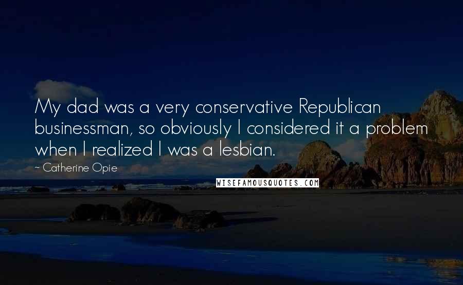 Catherine Opie Quotes: My dad was a very conservative Republican businessman, so obviously I considered it a problem when I realized I was a lesbian.