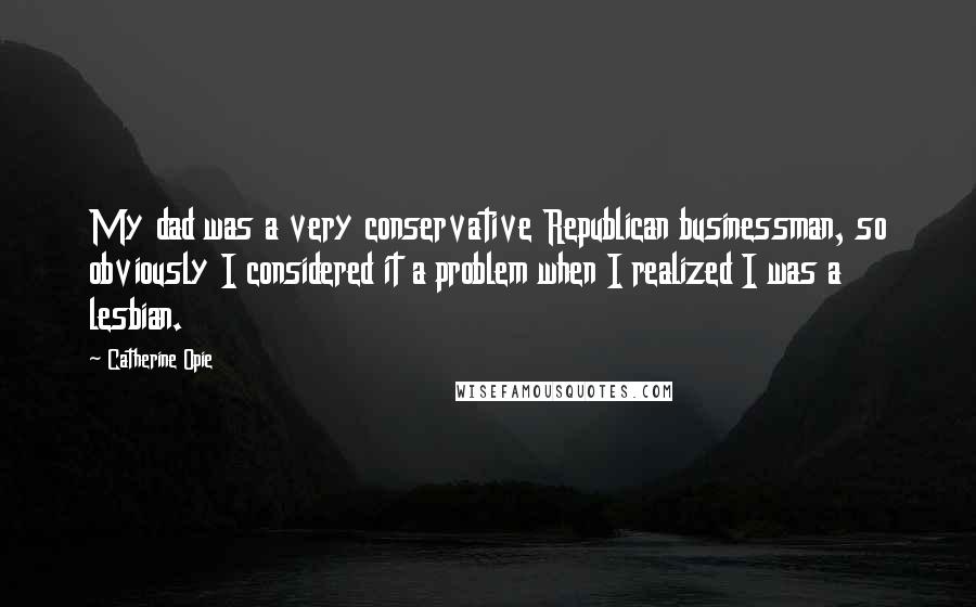 Catherine Opie Quotes: My dad was a very conservative Republican businessman, so obviously I considered it a problem when I realized I was a lesbian.