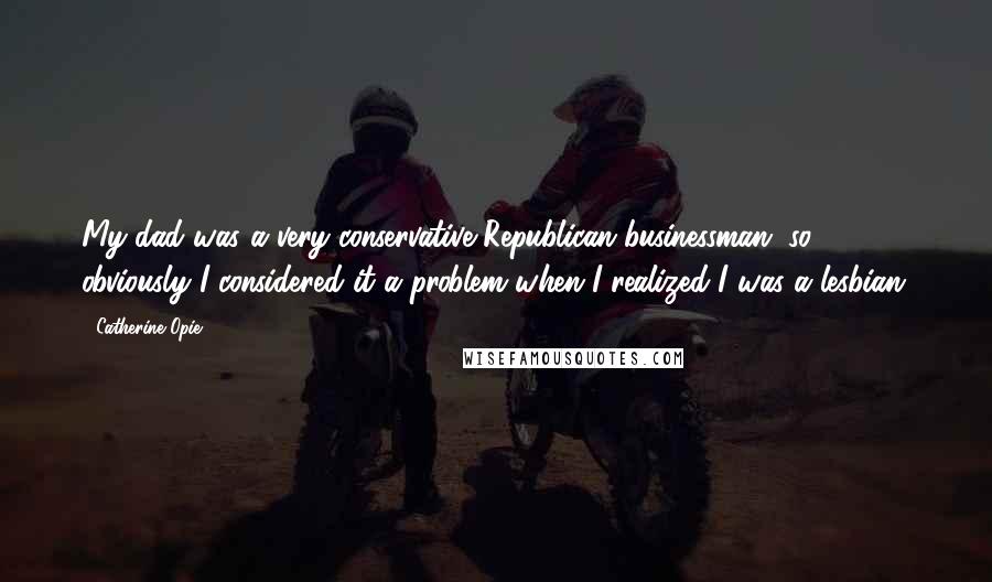 Catherine Opie Quotes: My dad was a very conservative Republican businessman, so obviously I considered it a problem when I realized I was a lesbian.