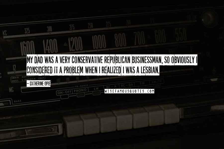 Catherine Opie Quotes: My dad was a very conservative Republican businessman, so obviously I considered it a problem when I realized I was a lesbian.