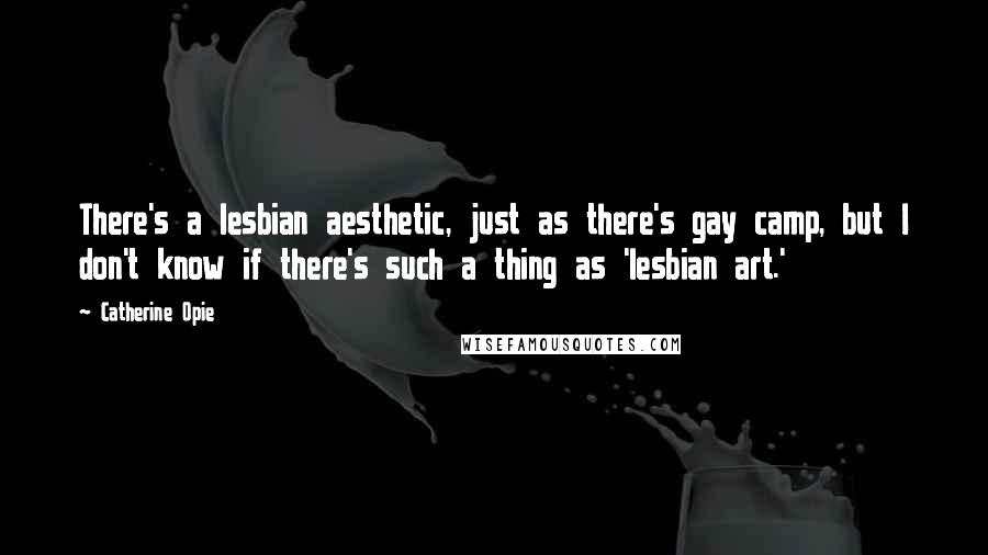 Catherine Opie Quotes: There's a lesbian aesthetic, just as there's gay camp, but I don't know if there's such a thing as 'lesbian art.'