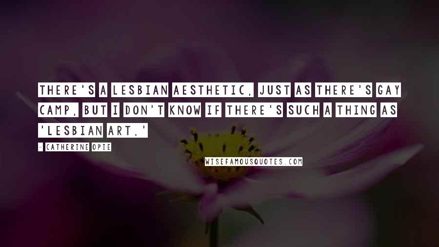 Catherine Opie Quotes: There's a lesbian aesthetic, just as there's gay camp, but I don't know if there's such a thing as 'lesbian art.'