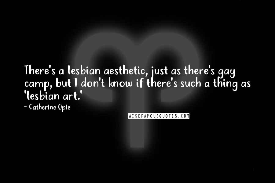 Catherine Opie Quotes: There's a lesbian aesthetic, just as there's gay camp, but I don't know if there's such a thing as 'lesbian art.'