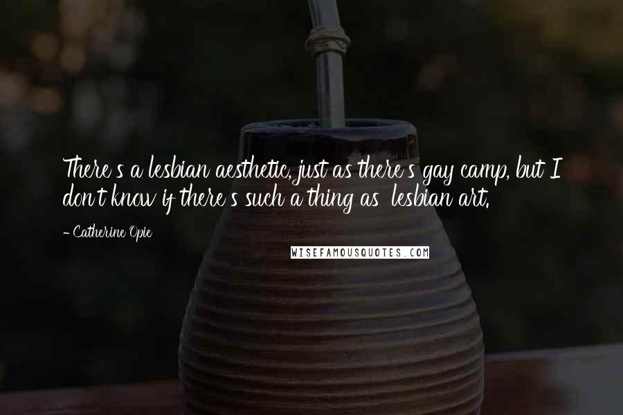 Catherine Opie Quotes: There's a lesbian aesthetic, just as there's gay camp, but I don't know if there's such a thing as 'lesbian art.'