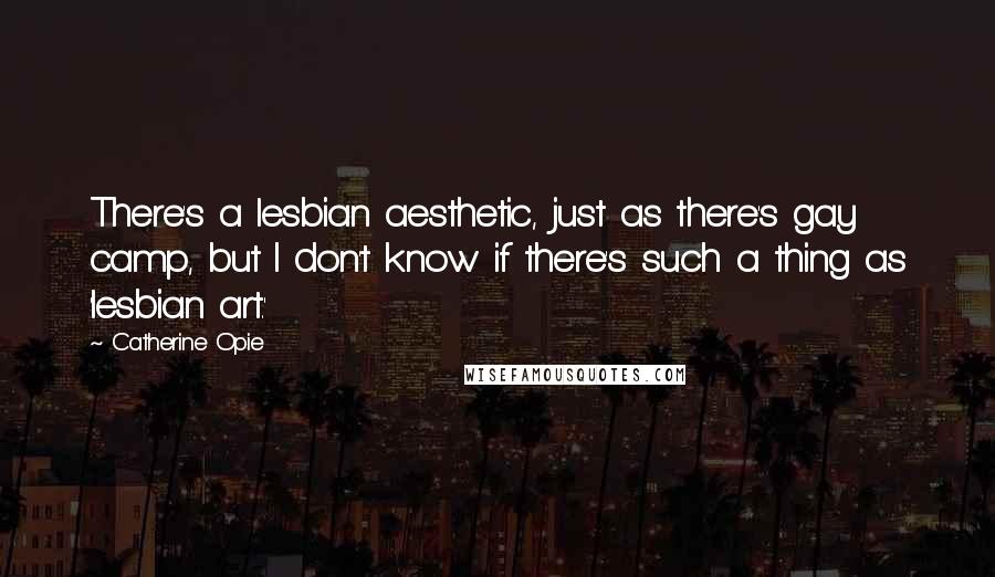 Catherine Opie Quotes: There's a lesbian aesthetic, just as there's gay camp, but I don't know if there's such a thing as 'lesbian art.'