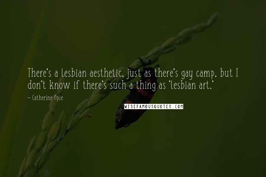 Catherine Opie Quotes: There's a lesbian aesthetic, just as there's gay camp, but I don't know if there's such a thing as 'lesbian art.'
