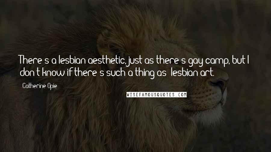 Catherine Opie Quotes: There's a lesbian aesthetic, just as there's gay camp, but I don't know if there's such a thing as 'lesbian art.'