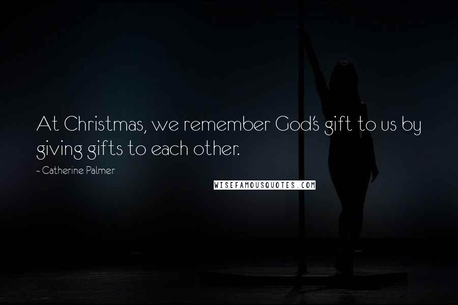 Catherine Palmer Quotes: At Christmas, we remember God's gift to us by giving gifts to each other.