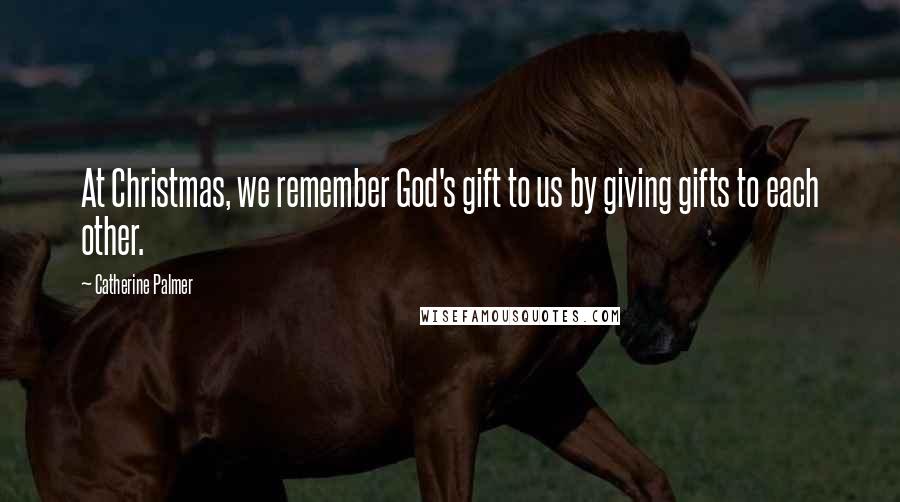 Catherine Palmer Quotes: At Christmas, we remember God's gift to us by giving gifts to each other.