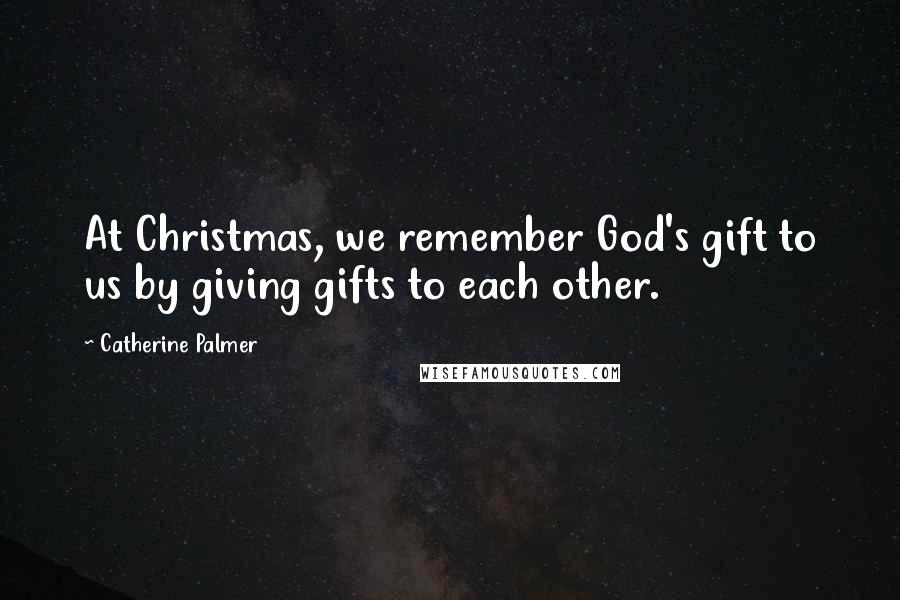 Catherine Palmer Quotes: At Christmas, we remember God's gift to us by giving gifts to each other.