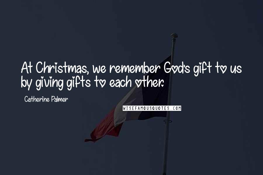 Catherine Palmer Quotes: At Christmas, we remember God's gift to us by giving gifts to each other.