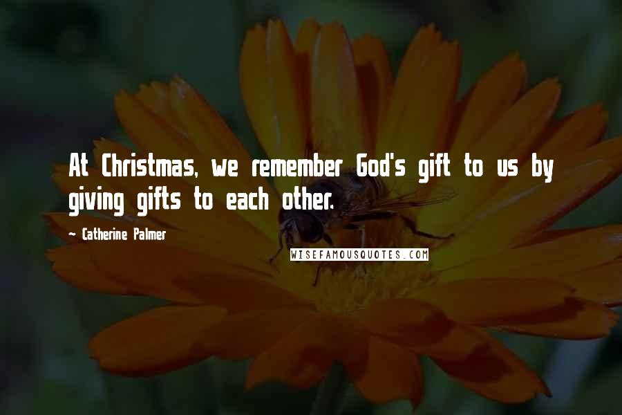 Catherine Palmer Quotes: At Christmas, we remember God's gift to us by giving gifts to each other.