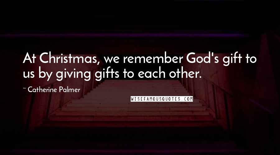 Catherine Palmer Quotes: At Christmas, we remember God's gift to us by giving gifts to each other.