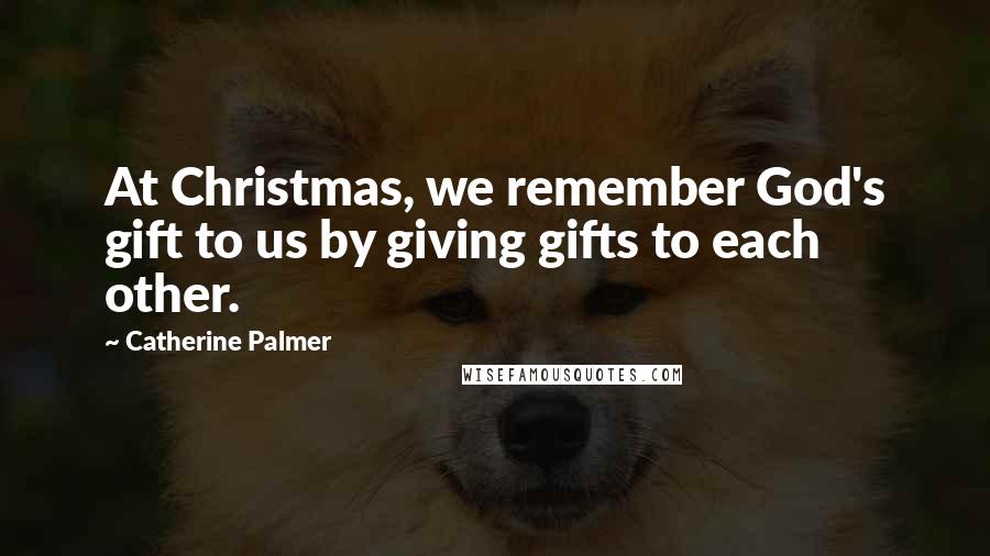 Catherine Palmer Quotes: At Christmas, we remember God's gift to us by giving gifts to each other.