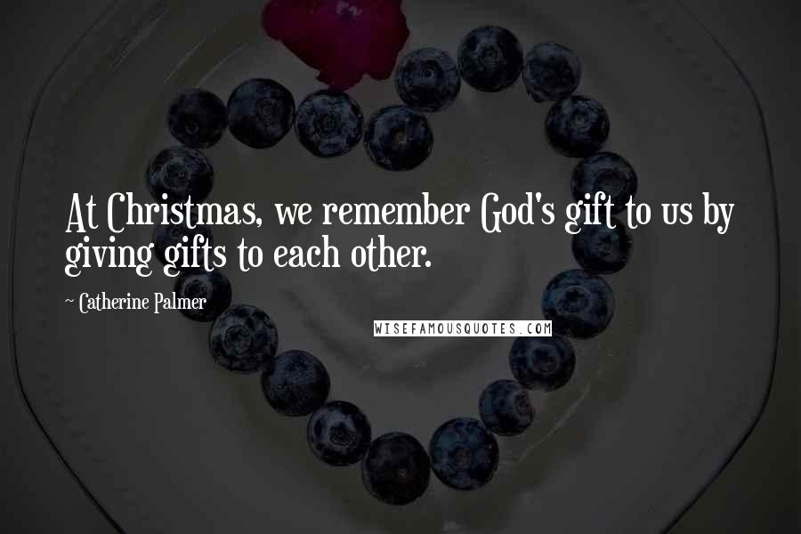 Catherine Palmer Quotes: At Christmas, we remember God's gift to us by giving gifts to each other.