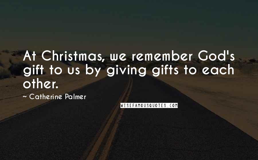 Catherine Palmer Quotes: At Christmas, we remember God's gift to us by giving gifts to each other.