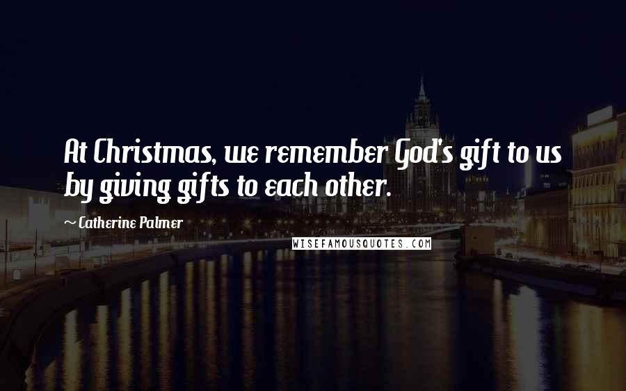 Catherine Palmer Quotes: At Christmas, we remember God's gift to us by giving gifts to each other.