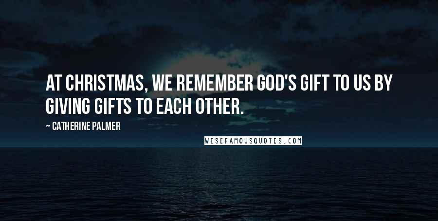 Catherine Palmer Quotes: At Christmas, we remember God's gift to us by giving gifts to each other.