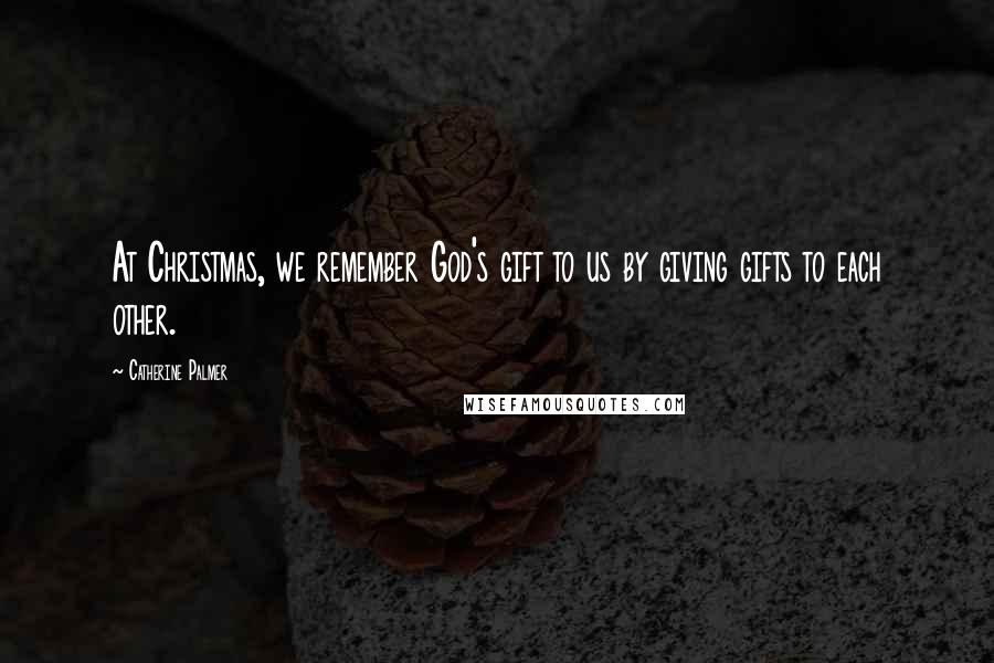 Catherine Palmer Quotes: At Christmas, we remember God's gift to us by giving gifts to each other.