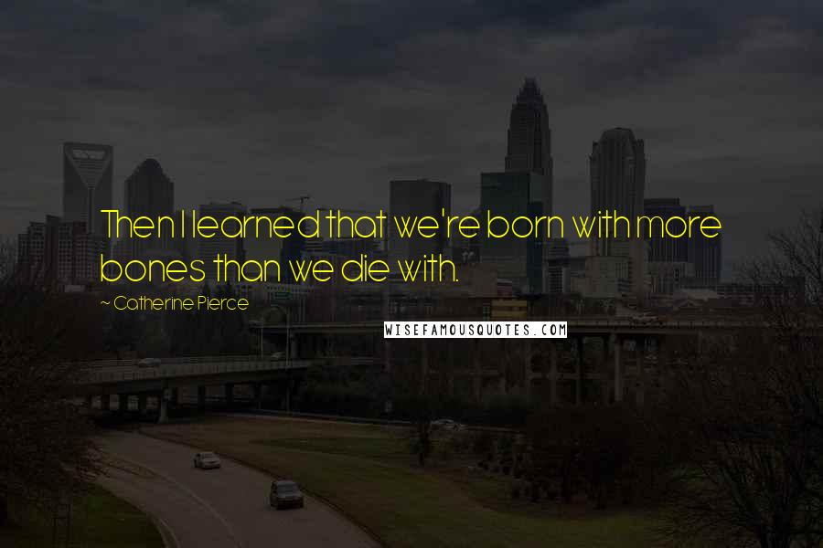 Catherine Pierce Quotes: Then I learned that we're born with more bones than we die with.