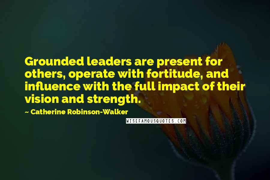 Catherine Robinson-Walker Quotes: Grounded leaders are present for others, operate with fortitude, and influence with the full impact of their vision and strength.