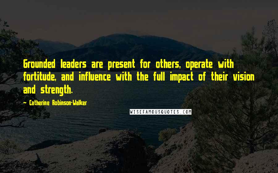 Catherine Robinson-Walker Quotes: Grounded leaders are present for others, operate with fortitude, and influence with the full impact of their vision and strength.