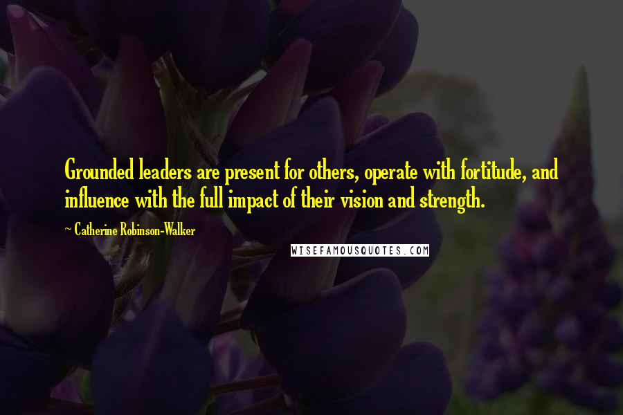 Catherine Robinson-Walker Quotes: Grounded leaders are present for others, operate with fortitude, and influence with the full impact of their vision and strength.