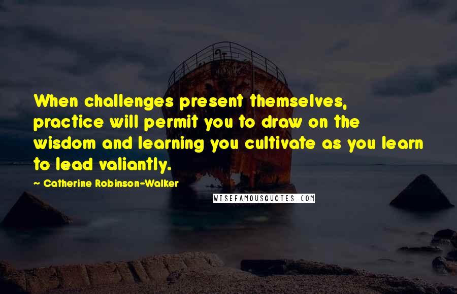 Catherine Robinson-Walker Quotes: When challenges present themselves, practice will permit you to draw on the wisdom and learning you cultivate as you learn to lead valiantly.