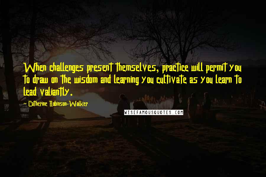Catherine Robinson-Walker Quotes: When challenges present themselves, practice will permit you to draw on the wisdom and learning you cultivate as you learn to lead valiantly.