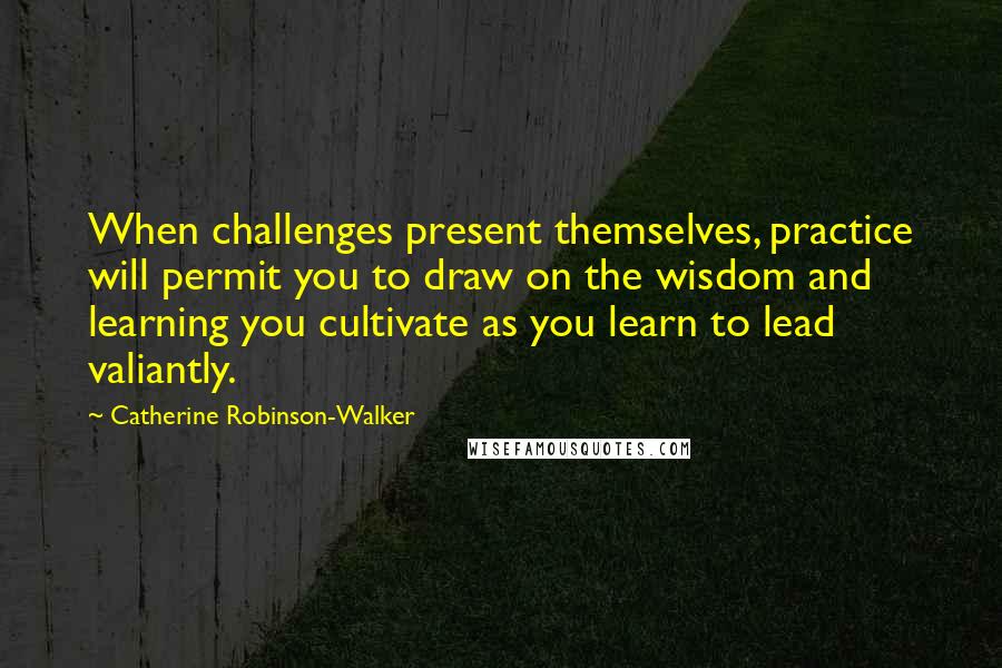 Catherine Robinson-Walker Quotes: When challenges present themselves, practice will permit you to draw on the wisdom and learning you cultivate as you learn to lead valiantly.