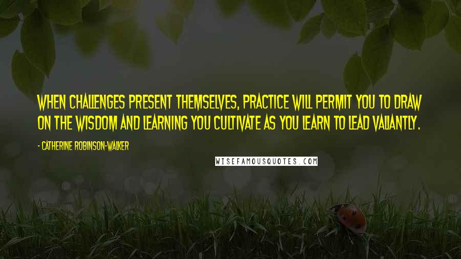 Catherine Robinson-Walker Quotes: When challenges present themselves, practice will permit you to draw on the wisdom and learning you cultivate as you learn to lead valiantly.
