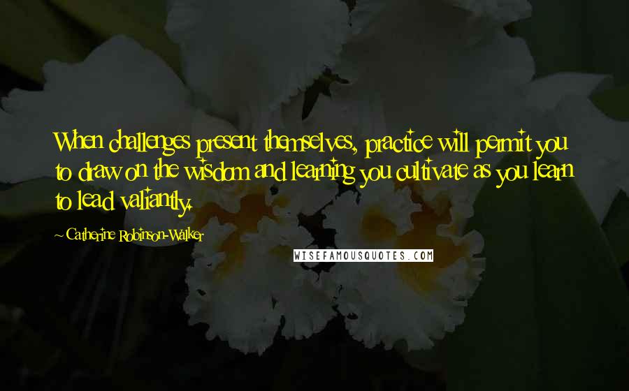 Catherine Robinson-Walker Quotes: When challenges present themselves, practice will permit you to draw on the wisdom and learning you cultivate as you learn to lead valiantly.