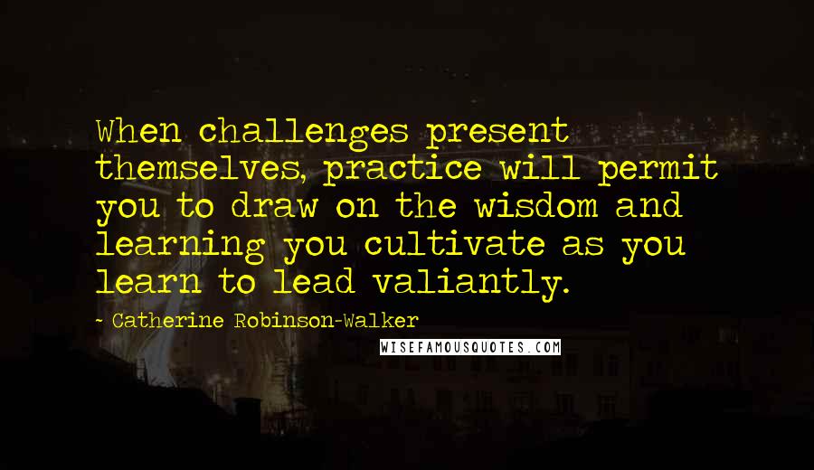 Catherine Robinson-Walker Quotes: When challenges present themselves, practice will permit you to draw on the wisdom and learning you cultivate as you learn to lead valiantly.