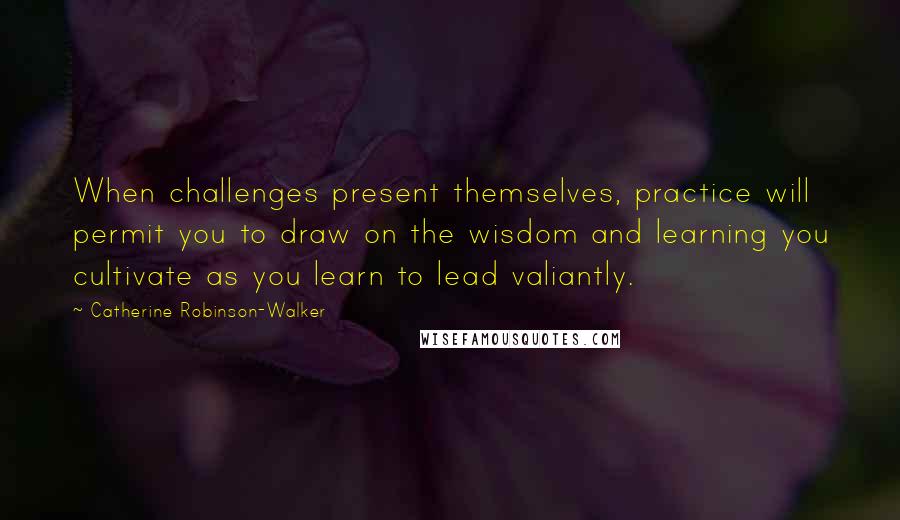 Catherine Robinson-Walker Quotes: When challenges present themselves, practice will permit you to draw on the wisdom and learning you cultivate as you learn to lead valiantly.