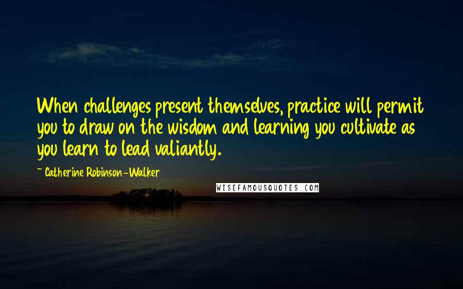 Catherine Robinson-Walker Quotes: When challenges present themselves, practice will permit you to draw on the wisdom and learning you cultivate as you learn to lead valiantly.