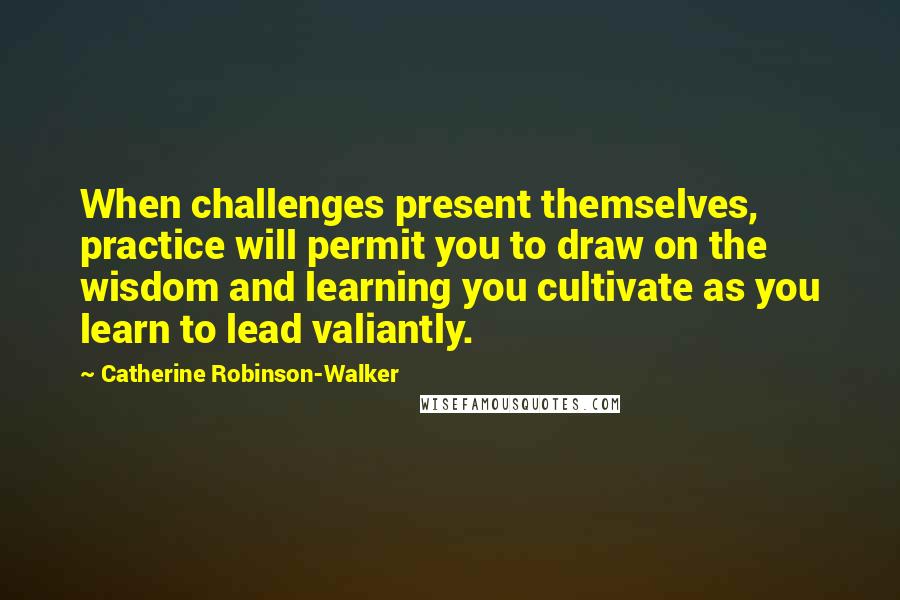 Catherine Robinson-Walker Quotes: When challenges present themselves, practice will permit you to draw on the wisdom and learning you cultivate as you learn to lead valiantly.
