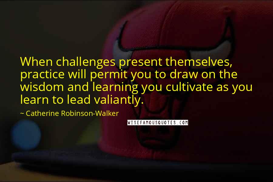 Catherine Robinson-Walker Quotes: When challenges present themselves, practice will permit you to draw on the wisdom and learning you cultivate as you learn to lead valiantly.