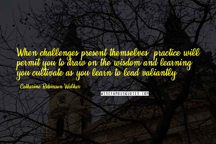 Catherine Robinson-Walker Quotes: When challenges present themselves, practice will permit you to draw on the wisdom and learning you cultivate as you learn to lead valiantly.