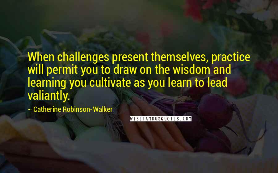 Catherine Robinson-Walker Quotes: When challenges present themselves, practice will permit you to draw on the wisdom and learning you cultivate as you learn to lead valiantly.