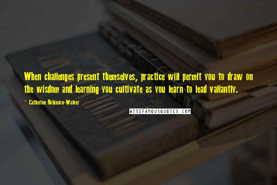Catherine Robinson-Walker Quotes: When challenges present themselves, practice will permit you to draw on the wisdom and learning you cultivate as you learn to lead valiantly.