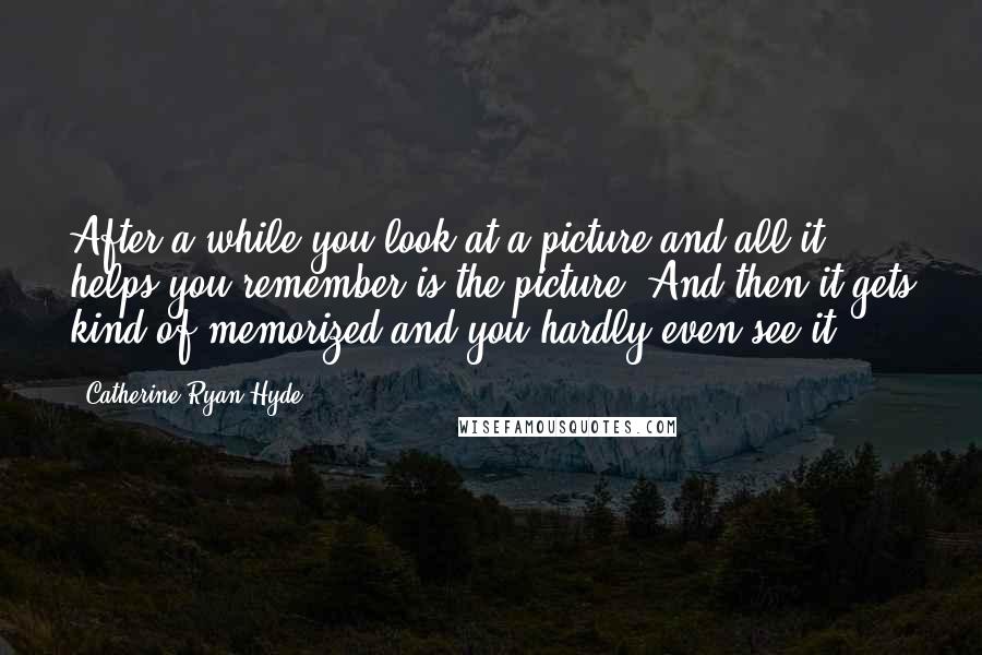 Catherine Ryan Hyde Quotes: After a while you look at a picture and all it helps you remember is the picture. And then it gets kind of memorized and you hardly even see it.
