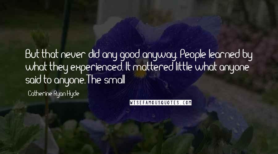 Catherine Ryan Hyde Quotes: But that never did any good anyway. People learned by what they experienced. It mattered little what anyone said to anyone. The small