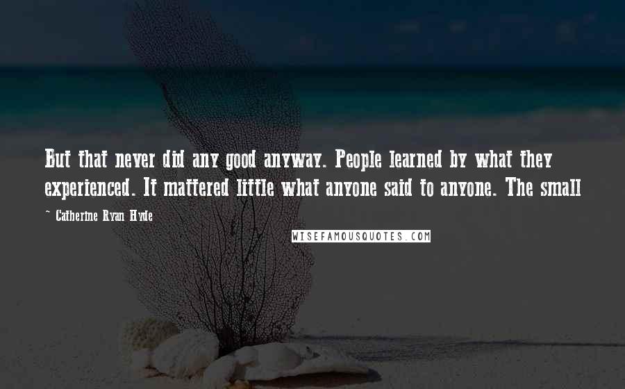 Catherine Ryan Hyde Quotes: But that never did any good anyway. People learned by what they experienced. It mattered little what anyone said to anyone. The small