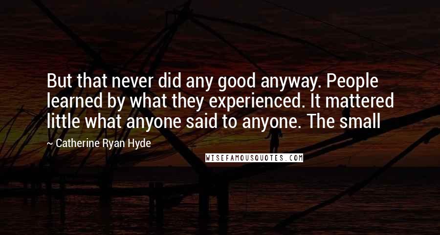 Catherine Ryan Hyde Quotes: But that never did any good anyway. People learned by what they experienced. It mattered little what anyone said to anyone. The small