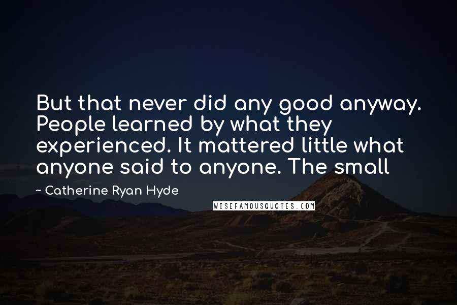 Catherine Ryan Hyde Quotes: But that never did any good anyway. People learned by what they experienced. It mattered little what anyone said to anyone. The small