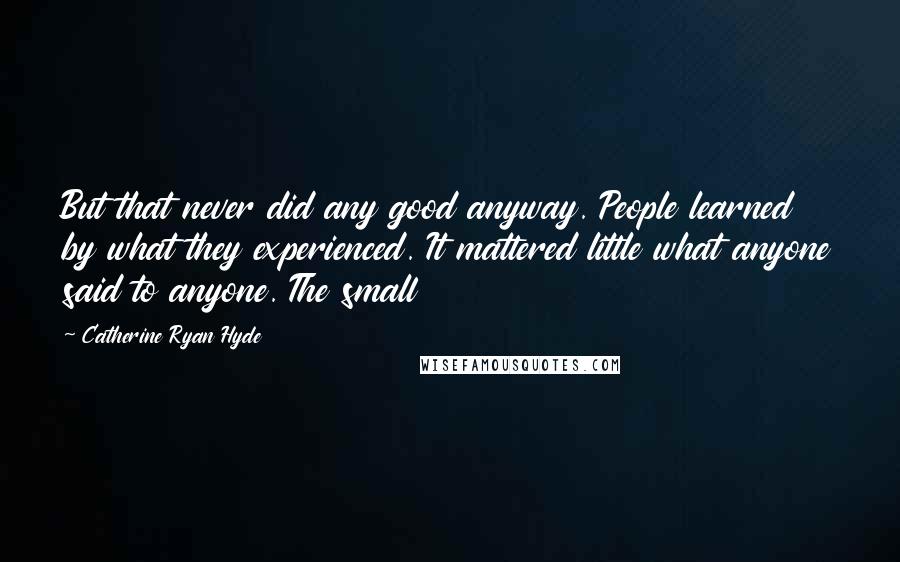 Catherine Ryan Hyde Quotes: But that never did any good anyway. People learned by what they experienced. It mattered little what anyone said to anyone. The small