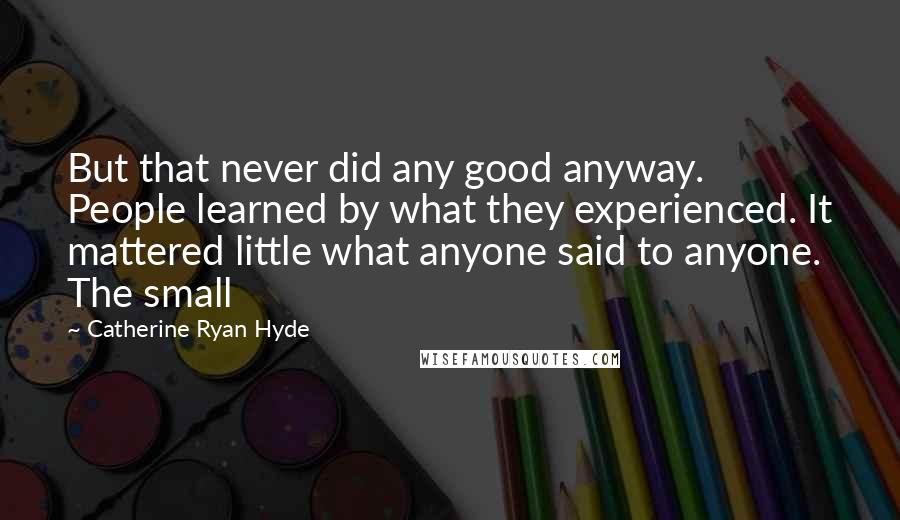 Catherine Ryan Hyde Quotes: But that never did any good anyway. People learned by what they experienced. It mattered little what anyone said to anyone. The small