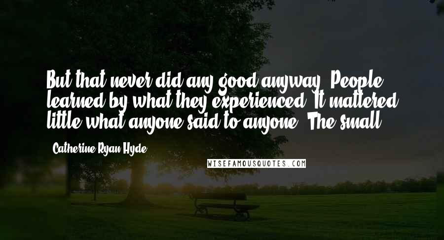 Catherine Ryan Hyde Quotes: But that never did any good anyway. People learned by what they experienced. It mattered little what anyone said to anyone. The small