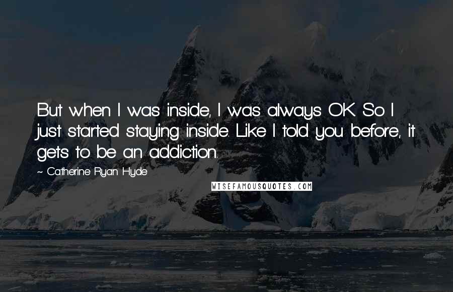 Catherine Ryan Hyde Quotes: But when I was inside, I was always OK. So I just started staying inside. Like I told you before, it gets to be an addiction.