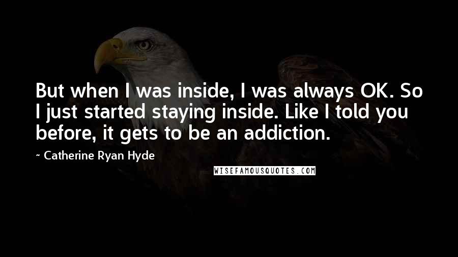 Catherine Ryan Hyde Quotes: But when I was inside, I was always OK. So I just started staying inside. Like I told you before, it gets to be an addiction.